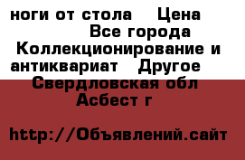 ноги от стола. › Цена ­ 12 000 - Все города Коллекционирование и антиквариат » Другое   . Свердловская обл.,Асбест г.